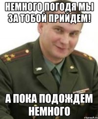 Немного погодя мы за тобой прийдем! А пока подождем немного