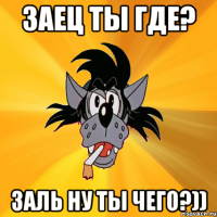 Заец ты где? зАль ну ты чего?))