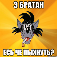 Э БРАТАН ЕСЬ ЧЕ ПЫХНУТЬ?