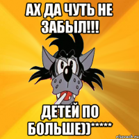 АХ ДА ЧУТЬ НЕ ЗАБЫЛ!!! ДЕТЕЙ ПО БОЛЬШЕ))*****