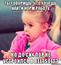 ты говоришь, что хочешь найти норм работу но до сих пор не устроился в beetsoft?