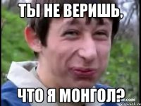 Ты не веришь, что я монгол?