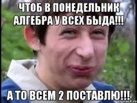 Чтоб в понедельник алгебра у всех быда!!! а то всем 2 поставлю!!!