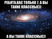 Ребята,вас только 7, а вы такие классные)) а вы такие классные))