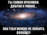 Ты самая красивая, добрая и умная... Как тебя можно не любить вообще?