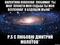 Валентина Новекова* любимая* ты моя* плонета моя судьба ты моя ВСЕЛЕННАЯ* в будущем жына*** P.S с любовю Дмитрий Молотов*