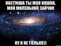 Настюша ТЫ моя няшка, мой миленький зайчик Ну и не только))