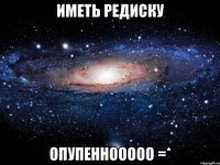 иметь редиску опупеннооооо =*