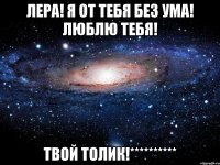 ЛЕРА! Я ОТ ТЕБЯ БЕЗ УМА! ЛЮБЛЮ ТЕБЯ! ТВОЙ ТОЛИК!**********