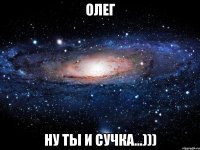 Олег ну ты и сучка...)))