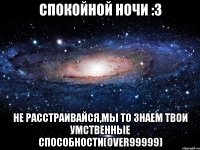 спокойной ночи :3 не расстраивайся,мы то знаем твои умственные способности(over99999)