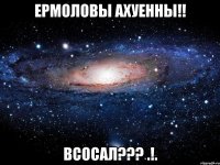 Ермоловы ахуенны!! Всосал??? .!.