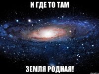 И где то там земля родная!