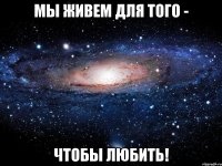 Мы живем для того - чтобы любить!