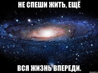 Не спеши жить, ещё вся жизнь впереди.