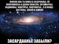 Попала как-то Алиса в Зазеркалье. Ей понравилось и девку понесло: затумбочье, задиванье, зашторье, закроватье... А в конце - застолье, запой и замуж! Засардаанье забыли?