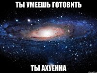 ты умеешь готовить ТЫ АХУЕННА