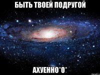 Быть твоей подругой Ахуенно*0*