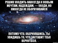 Решив уходить навсегда к новым мечтам, надеждам, — уходи, но никогда не оборачивайся потому что, обернувшись, ты увидишь то, что заставит тебя вернуться.