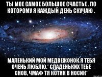 Ты мое самое большое счастье . По которому я каждый день скучаю . Маленький мой медвежонок я тебя очень люблю.* сладеньких тебе снов, чмаф тя котик в носик*