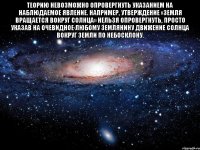 Теорию невозможно опровергнуть указанием на наблюдаемое явление. Например, утверждение «Земля вращается вокруг Солнца» нельзя опровергнуть, просто указав на ОЧЕВИДНОЕ любому землянину движение Солнца вокруг Земли по небосклону. 