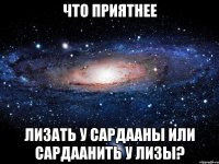 Что приятнее лизать у Сардааны или сардаанить у Лизы?