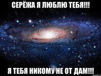 Серёжа я люблю тебя!!! Я тебя никому не от дам!!!