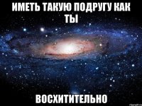 иметь такую подругу как ты восхитительно