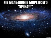 я в большом в мире всего точка!!!" 