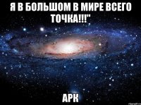 я в большом в мире всего точка!!!" арк