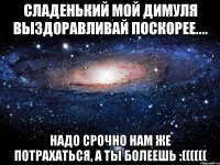 Сладенький мой Димуля выздоравливай поскорее.... надо срочно нам же потрахаться, а ты болеешь :((((((