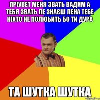 пріувет меня звать вадим а тебя звать ле знаєш лена тебе ніхто не полюьить бо ти дура Та шутка шутка