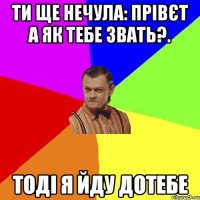 ти ще нечула: прівєт а як тебе звать?. тоді я йду дотебе