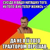 Сусіде я вашу Наташку того. Ну того. А ну тепер женись = ) Да не я її того трахтором переїхав.