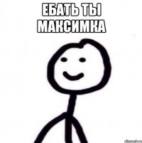 Ебать ты Максимка 