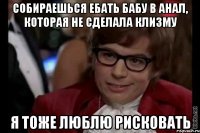 СОБИРАЕШЬСЯ ЕБАТЬ БАБУ В АНАЛ, КОТОРАЯ НЕ СДЕЛАЛА КЛИЗМУ Я ТОЖЕ ЛЮБЛЮ РИСКОВАТЬ