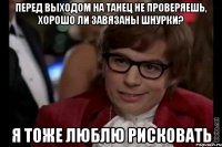 перед выходом на танец не проверяешь, хорошо ли завязаны шнурки? я тоже люблю рисковать