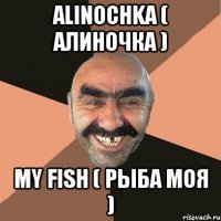 Alinochka ( Алиночка ) my fish ( рыба моя )