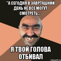 "А сегодня в заврташний день не все могут смотреть..." я твой голова отбивал