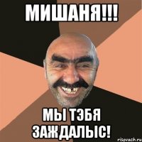 Мишаня!!! Мы тэбя заждалыс!