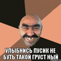  улыбнись ПуСиК не буть такой груст ный