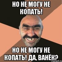 но не могу не копать! но не могу не копать! Да, Ванёк?