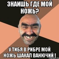 знаишь где мой ножь? у тибя в рибре мой ножь шакал ванючий !