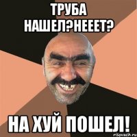 труба нашел?нееет? на хуй пошел!