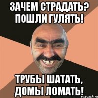 Зачем страдать? Пошли гулять! Трубы шатать, домы ломать!