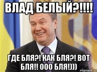 ВЛАД БЕЛЫЙ?!!!! ГДЕ БЛЯ?! КАК БЛЯ?! ВОТ БЛЯ!! Ооо БЛЯ!)))