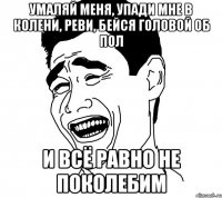 умаляй меня, упади мне в колени, реви, бейся головой об пол и всё равно не поколебим