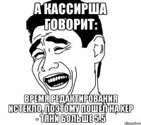 а кассирша говорит: время редактирования истекло, поэтому пошел на хер - тяни больше 5.5