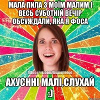 Мала пила з моїм малим і весь суботній вечір обсуждали, яка я фоса Ахуєнні малі,слухай :)