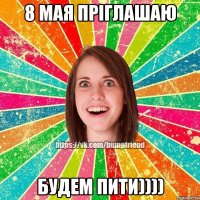 8 МАЯ ПРІГЛАШАЮ БУДЕМ ПИТИ))))